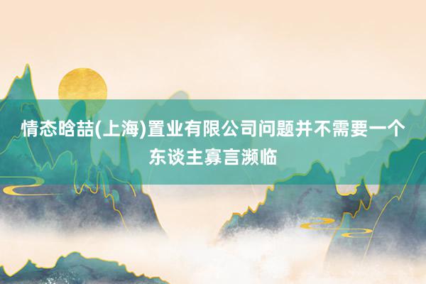 情态晗喆(上海)置业有限公司问题并不需要一个东谈主寡言濒临