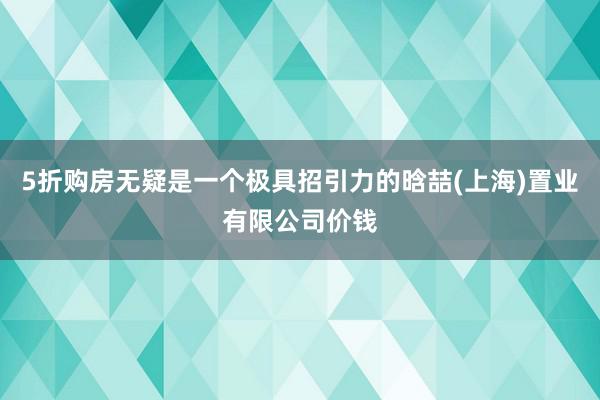 5折购房无疑是一个极具招引力的晗喆(上海)置业有限公司价钱